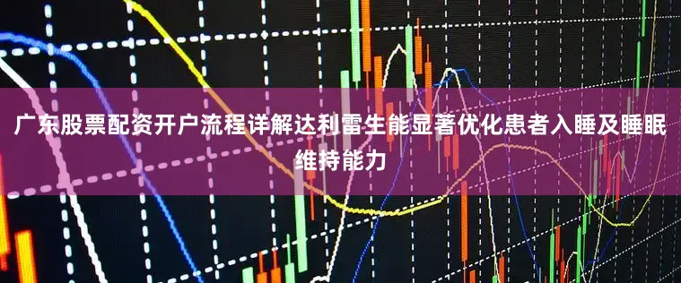 广东股票配资开户流程详解达利雷生能显著优化患者入睡及睡眠维持能力