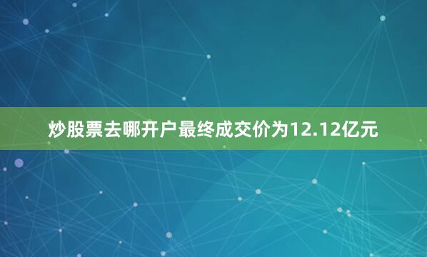 炒股票去哪开户最终成交价为12.12亿元