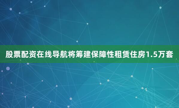 股票配资在线导航将筹建保障性租赁住房1.5万套