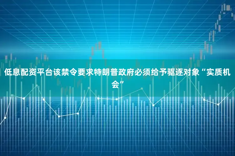 低息配资平台该禁令要求特朗普政府必须给予驱逐对象“实质机会”