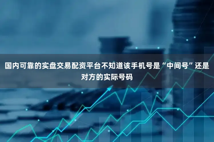 国内可靠的实盘交易配资平台不知道该手机号是“中间号”还是对方的实际号码