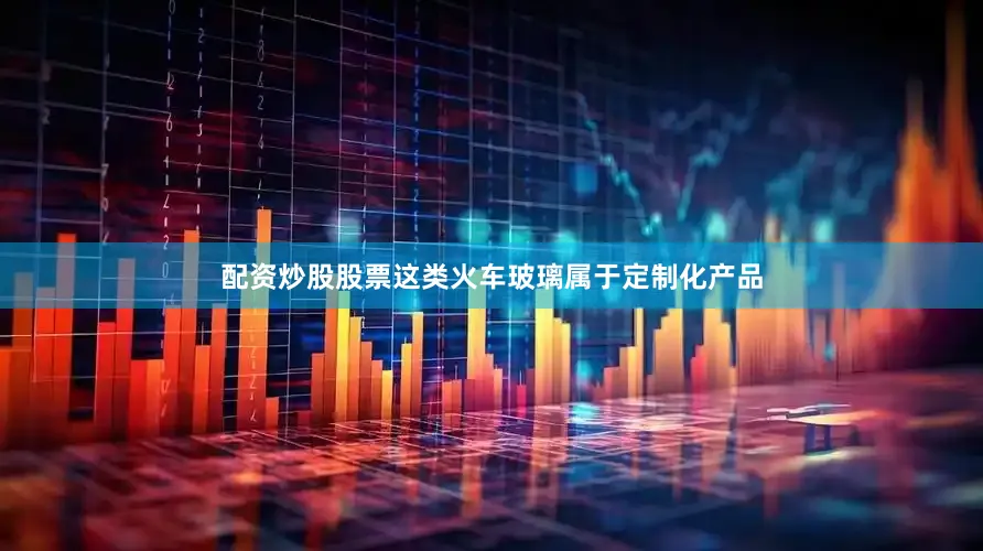 配资炒股股票这类火车玻璃属于定制化产品