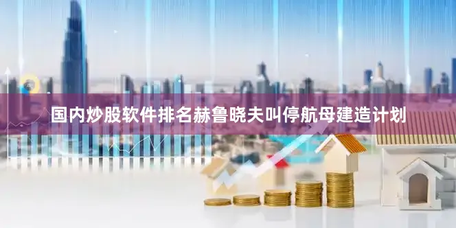 国内炒股软件排名赫鲁晓夫叫停航母建造计划