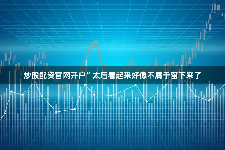 炒股配资官网开户”太后看起来好像不屑于留下来了
