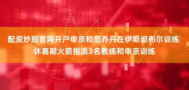 配资炒股官网开户申京和范乔丹在伊斯坦布尔训练 休赛期火箭指派3名教练和申京训练