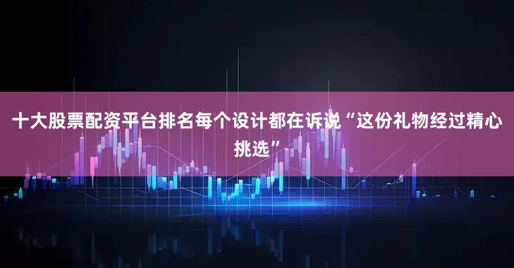十大股票配资平台排名每个设计都在诉说“这份礼物经过精心挑选”